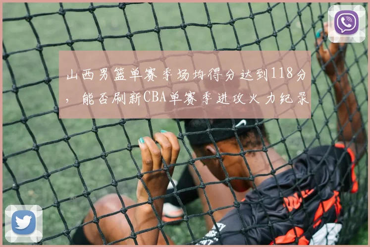 山西男篮单赛季场均得分达到118分，能否刷新CBA单赛季进攻火力纪录？