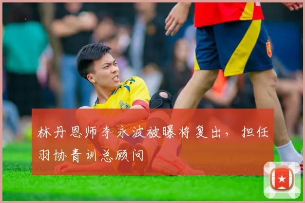 林丹恩师李永波被曝将复出，担任羽协青训总顾问