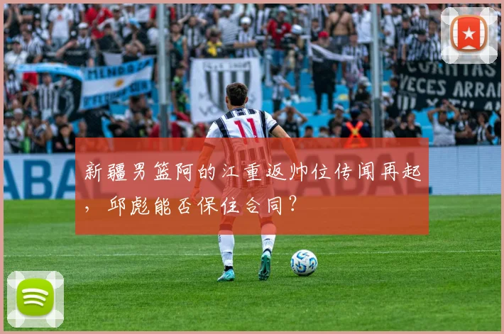 新疆男篮阿的江重返帅位传闻再起，邱彪能否保住合同？
